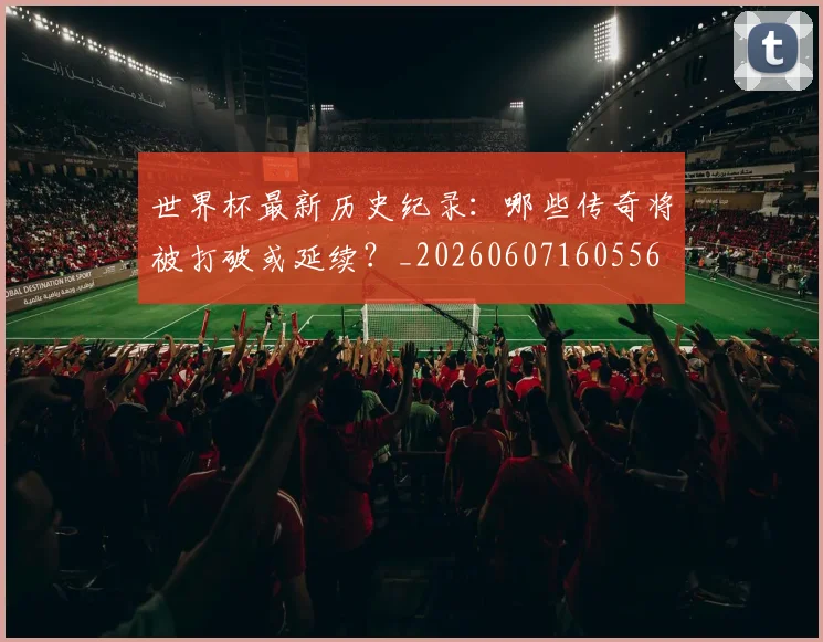 世界杯最新历史纪录:哪些传奇将被打破或延续?_20260607160556